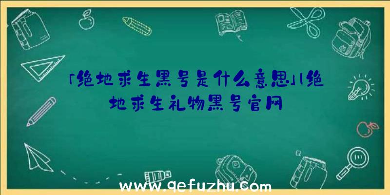 「绝地求生黑号是什么意思」|绝地求生礼物黑号官网